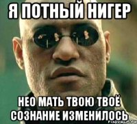 я потный нигер нео мать твою твоё сознание изменилось