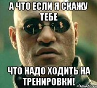 а что если я скажу тебе что надо ходить на тренировки!