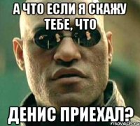 а что если я скажу тебе, что денис приехал?