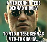 а что если я тебе сейчас скажу то что я тебе сейчас что-то скажу...