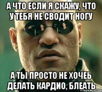 а что если я скажу, что у тебя не сводит ногу а ты просто не хочеь делать кардио, блеать