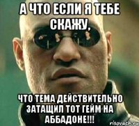 а что если я тебе скажу, что тема действительно затащил тот гейм на аббадоне!!!