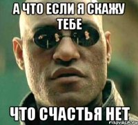 а что если я скажу тебе что счастья нет