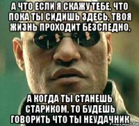 а что если я скажу тебе, что пока ты сидишь здесь, твоя жизнь проходит безследно, а когда ты станешь стариком, то будешь говорить что ты неудачник