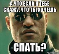 а что если я тебе скажу, что ты хочешь спать?