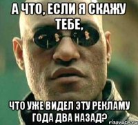 а что, если я скажу тебе, что уже видел эту рекламу года два назад?