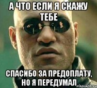 а что если я скажу тебе спасибо за предоплату, но я передумал