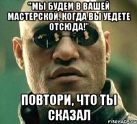 "мы будем в вашей мастерской, когда вы уедете отсюда!" повтори, что ты сказал