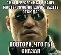 "мы переселимся в вашу мастерскую, когда вы уедете отсюда" повтори, что ты сказал