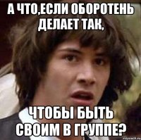 а что,если оборотень делает так, чтобы быть своим в группе?