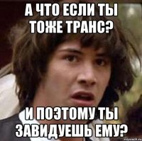 а что если ты тоже транс? и поэтому ты завидуешь ему?