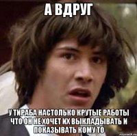 а вдруг у тираба настолько крутые работы что он не хочет их выкладывать и показывать кому то