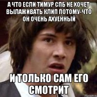 а что если тимур спб не хочет вылаживать клип потому-что он очень ахуенный и только сам его смотрит