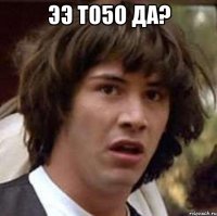 ээ то5о да? 