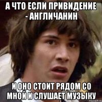 а что если привидение - англичанин и оно стоит рядом со мной и слушает музыку