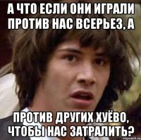 а что если они играли против нас всерьез, а против других хуёво, чтобы нас затралить?