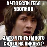 а что если тебя уволили за то что ты много сидел на пикабу ?