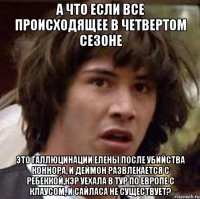 а что если все происходящее в четвертом сезоне это галлюцинации елены после убийства коннора, и деймон развлекается с ребеккой,кэр уехала в тур по европе с клаусом, и сайласа не существует?