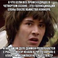 а что если все происходящее в четвертом сезоне - это галлюцинации елены после убийства коннора, и на самом деле деймон развлекается с ребеккой,кэр уехала в тур по европе с клаусом, и сайласа не существует?