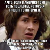 а что, если в америке тоже есть поцреоты, которых троллят в интернете, а в фейсбуке, на милитаристских пабликах, считают что т-90 лучше абрамса?