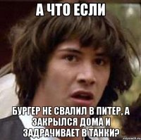 а что если бургер не свалил в питер, а закрылся дома и задрачивает в танки?