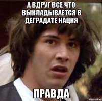 а вдруг все что выкладывается в деградате нация правда