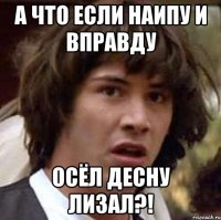 а что если наипу и вправду осёл десну лизал?!