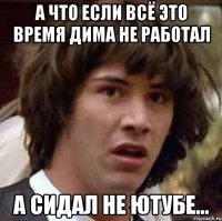 а что если всё это время дима не работал а сидал не ютубе...