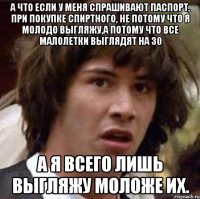 а что если у меня спрашивают паспорт, при покупке спиртного, не потому что я молодо выгляжу,а потому что все малолетки выглядят на 30 а я всего лишь выгляжу моложе их.