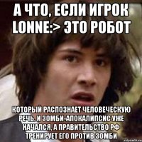 а что, если игрок lonne:> это робот который распознает человеческую речь. и зомби-апокалипсис уже начался, а правительство рф тренирует его против зомби