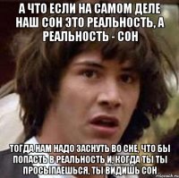 а что если на самом деле наш сон это реальность, а реальность - сон тогда нам надо заснуть во сне, что бы попасть в реальность и, когда ты ты просыпаешься, ты видишь сон