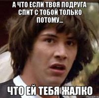 а что если твоя подруга спит с тобой только потому... что ей тебя жалко