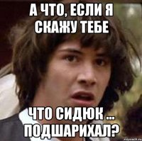 а что, если я скажу тебе что сидюк ... подшарихал?