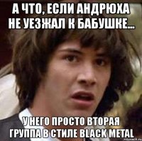 а что, если андрюха не уезжал к бабушке... у него просто вторая группа в стиле black metal