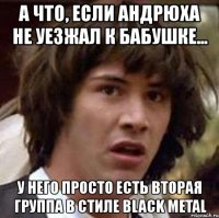 а что, если андрюха не уезжал к бабушке... у него просто есть вторая группа в стиле black metal