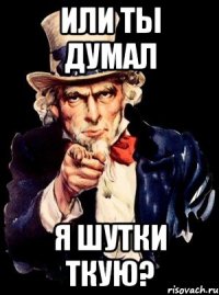 или ты думал я шутки ткую?