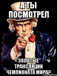 а ты посмотрел "золотые" трансляции чемпионата мира?