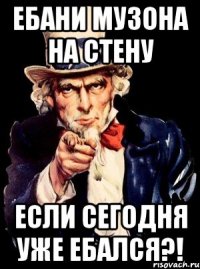 ебани музона на стену если сегодня уже ебался?!