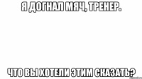 я догнал мяч, тренер. что вы хотели этим сказать?