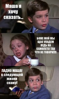 Маша я хочу сказать... БОЖЕ МОЙ МЫ ЩАС УПАДЕМ ВЕДЬ НА САМОЛЕТЕ! ТАК ЧТО НЕ ГОВОРИ!!! ЛАДНО МАША! в следующей жизни скажу!