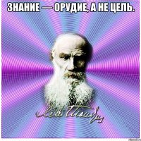 знание — орудие, а не цель. 