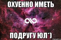 охуенно иметь подругу юл*)