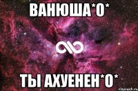 ванюша*о* ты ахуенен*о*