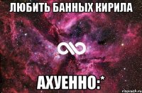 любить банных кирила ахуенно:*