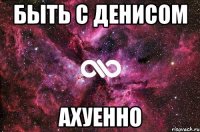 быть с денисом ахуенно