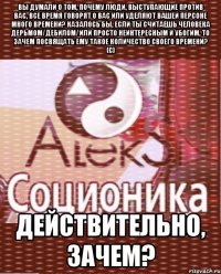 вы думали о том, почему люди, выступающие против вас, все время говорят о вас или уделяют вашей персоне много времени? казалось бы, если ты считаешь человека дерьмом/дебилом/или просто неинтересным и убогим, то зачем посвящать ему такое количество своего времени? (с) действительно, зачем?
