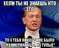 если ты не знаешь кто это то у тебя никогда не было "ну американцы, ну тупые"