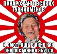 понарожают всяких турникменов и смотришь в окно как они постоянно ябутся