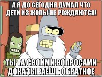 а я до сегодня думал что дети из жопы не рождаются! ты та своими вопросами доказываешь обратное