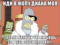 иди в жопу диана моя только напиши что любишь ее я тебя зарежу,понял?!